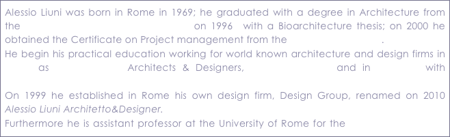 Alessio Liuni was born in Rome in 1969; he graduated with a degree in Architecture from the University of Rome “La Sapienza” on 1996  with a Bioarchitecture thesis; on 2000 he obtained the Certificate on Project management from the NewYork University. 
He begin his practical education working for world known architecture and design firms in Rome as Luigi Sturchio Architects & Designers, Giorgio Vafiadis and in NewYork with Sparkman & Stephens inc.On 1999 he established in Rome his own design firm, Design Group, renamed on 2010 Alessio Liuni Architetto&Designer.Furthermore he is assistant professor at the University of Rome for the Master on Yachting Management and contributor for the boat magazine Yacht&Sail.

