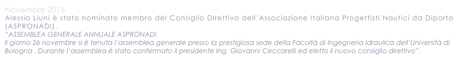 Novembre 2015
Alessio Liuni è stato nominato membro del Consiglio DIrettivo dell’Associazione Italiana Progettisti Nautici da Diporto (ASPRONADI).
“ASSEMBLEA GENERALE ANNUALE ASPRONADI Il giorno 26 novembre si è tenuta l’assemblea generale presso la prestigiosa sede della Facoltà di Ingegneria Idraulica dell’Università di Bologna . Durante l’assemblea è stato confermato il presidente Ing. Giovanni Ceccarelli ed eletto il nuovo consiglio direttivo”.