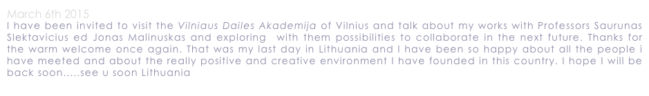 March 6th 2015
I have been invited to visit the Vilniaus Dailes Akademija of Vilnius and talk about my works with Professors Saurunas Slektavicius ed Jonas Malinuskas and exploring  with them possibilities to collaborate in the next future. Thanks for the warm welcome once again. That was my last day in Lithuania and I have been so happy about all the people i have meeted and about the really positive and creative environment I have founded in this country. I hope I will be back soon.....see u soon Lithuania
